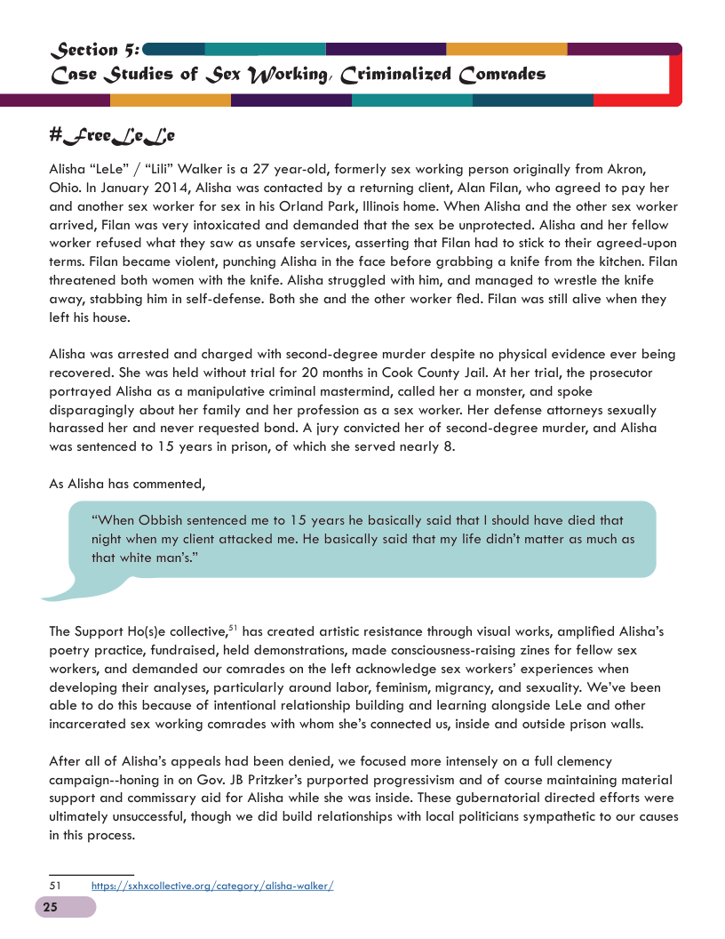 Section 5: Coase Studies of Sex Yy/lorking, Criminalized Comrades #_free Lo L Alisha “Lele” / “Lili* Walker is a 27 year-old, formerly sex working person originally from Akron, Okhio. In January 2014, Alisha was contacted by a returning client, Alan Filan, who agreed fo pay her and another sex worker for sex in his Orland Park, lllinois home. When Alisha and the other sex worker arrived, Filan was very infoxicated and demanded that the sex be unprotected. Alisha and her fellow worker refused what they saw as unsafe services, asserting that Filan had to stick to their agreed-upon terms. Filan became violent, punching Alisha in the face before grabbing a knife from the kichen. threatened both women with the knife. Alisha struggled with him, and managed fo wrestle the knife away, stabbing him in self-defense. Both she and the ofher worker fled. Filan was sfll alive when they left his house. Alisha was arrested and charged with second-degree murder despite no physical evidence ever being recovered. She was held without trial for 20 months in Cook County Jail. At her frial, the prosecutor portrayed Alisha as a manipulative criminal mastermind, called her a monster, and spoke disparagingly about her family and her profession as a sex worker. Her defense afforneys sexually harassed her and never requested bond. A jury convicted her of second-degree murder, and Alisha was senfenced fo 15 years in prison, of which she served nearly 8. As Alisha has commented, The Support Hols)e collective,”! has created arfistic resistance through visual works, amplified Alisha’s poetry practice, fundraised, held demonsirations, made consciousness-raising zines for fellow sex workers, and demanded our comrades on the left acknowledge sex workers’ experiences when developing their analyses, particularly around labor, feminism, migrancy, and sexuality. We’ve been nship building and learning alongside Lele and other de and outside prison walls. able to do this because of infentional relat incarcerated sex working comrades with whom she’s connected us, After all of Alisha’s appeals had been denied, we focused more intensely on full clemency campaign--honing in on Gov. JB Pritzker’s purported progressivism and of course maintaining material support and commissary aid for Alisha while she was inside. These gubernatorial directed efforts were ultimately unsuccessful, though we did build relationships with local polificians sympathetic to our causes in this process. 51 hwtps/Jsxhxcollective.ora/cotegory /alisha-wolker, 25